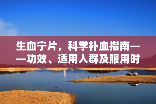 生血宁片，科学补血指南——功效、适用人群及服用时间解析