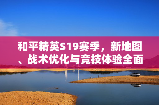 和平精英S19赛季，新地图、战术优化与竞技体验全面升级