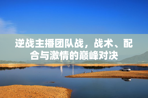 逆战主播团队战，战术、配合与激情的巅峰对决