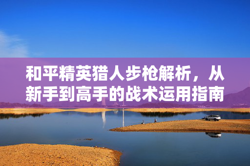 和平精英猎人步枪解析，从新手到高手的战术运用指南