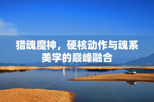 猎魂魔神，硬核动作与魂系美学的巅峰融合