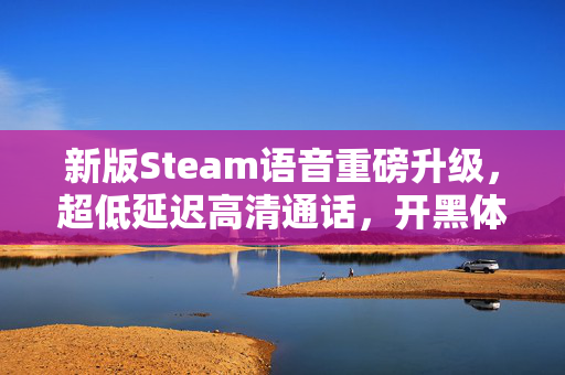 新版Steam语音重磅升级，超低延迟高清通话，开黑体验全面进化