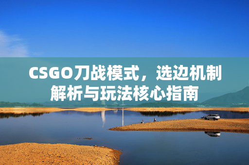 CSGO刀战模式，选边机制解析与玩法核心指南