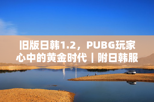 旧版日韩1.2，PUBG玩家心中的黄金时代｜附日韩服最新版下载