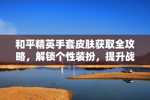 和平精英手套皮肤获取全攻略，解锁个性装扮，提升战场辨识度