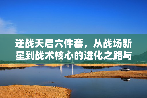 逆战天启六件套,从战场新星到战术核心的进化之路与获取指南 逆战天启六件套,从战场新星到战术核心的进化之路与获取指南