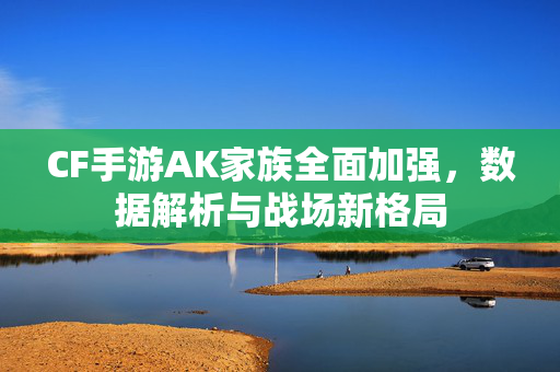 CF手游AK家族全面加强,数据解析与战场新格局 CF手游AK家族全面加强,数据解析与战场新格局
