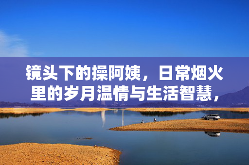 镜头下的操阿姨,日常烟火里的岁月温情与生活智慧,镜头下的操阿姨,日常烟火里的岁月温情与生活智慧 镜头下的操阿姨,日常烟火里的岁月温情与生活智慧,镜头下的操阿姨,日常烟火里的岁月温情与生活智慧