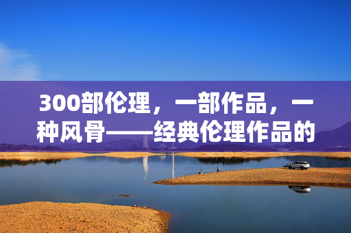 300部伦理,一部作品,一种风骨——经典伦理作品的价值与时代回响,300部伦理,一部作品,一种风骨,经典伦理作品的价值与时代回响 300部伦理,一部作品,一种风骨——经典伦理作品的价值与时代回响,300部伦理,一部作品,一种风骨,经典伦理作品的价值与时代回响