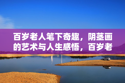 百岁老人笔下奇趣,阴茎画的艺术与人生感悟,百岁老人笔下奇趣,阴茎画的艺术与人生感悟 百岁老人笔下奇趣,阴茎画的艺术与人生感悟,百岁老人笔下奇趣,阴茎画的艺术与人生感悟