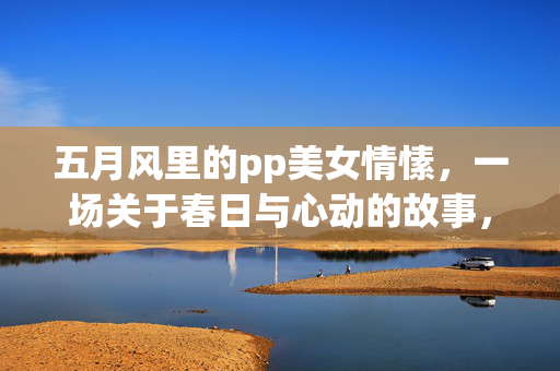 五月风里的pp美女情愫,一场关于春日与心动的故事,五月风里的pp美女情愫,一场关于春日与心动的故事 五月风里的pp美女情愫,一场关于春日与心动的故事,五月风里的pp美女情愫,一场关于春日与心动的故事