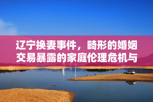 辽宁换妻事件,畸形的婚姻交易暴露的家庭伦理危机与社会风险 辽宁换妻事件,畸形的婚姻交易暴露的家庭伦理危机与社会风险