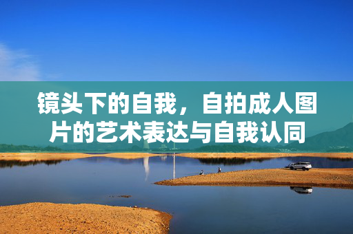 镜头下的自我,自拍成人图片的艺术表达与自我认同 镜头下的自我,自拍成人图片的艺术表达与自我认同