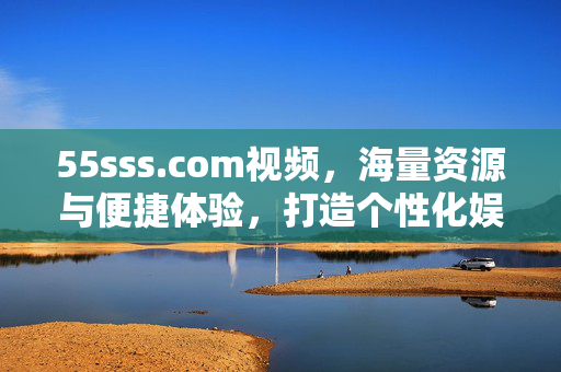 55sss.com视频,海量资源与便捷体验,打造个性化娱乐平台,55sss.com视频,海量资源与便捷体验,打造个性化娱乐平台 55sss.com视频,海量资源与便捷体验,打造个性化娱乐平台,55sss.com视频,海量资源与便捷体验,打造个性化娱乐平台