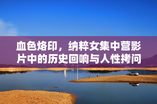 血色烙印,纳粹女集中营影片中的历史回响与人性拷问,血色烙印,纳粹女集中营影片中的历史回响与人性拷问 血色烙印,纳粹女集中营影片中的历史回响与人性拷问,血色烙印,纳粹女集中营影片中的历史回响与人性拷问