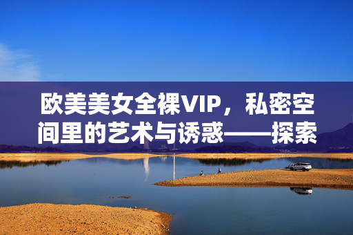 欧美美女全裸VIP,私密空间里的艺术与诱惑——探索高端体验的隐秘世界,欧美美女全裸VIP,私密空间里的艺术与诱惑——探索高端体验的隐秘世界 欧美美女全裸VIP,私密空间里的艺术与诱惑——探索高端体验的隐秘世界,欧美美女全裸VIP,私密空间里的艺术与诱惑——探索高端体验的隐秘世界