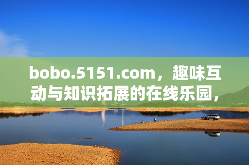 bobo.5151.com,趣味互动与知识拓展的在线乐园,bobo.5151.com,趣味互动与知识拓展的在线乐园 bobo.5151.com,趣味互动与知识拓展的在线乐园,bobo.5151.com,趣味互动与知识拓展的在线乐园