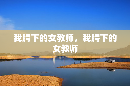 我胯下的女教师,我胯下的女教师 我胯下的女教师,我胯下的女教师