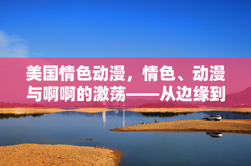 美国情色动漫,情色、动漫与啊啊的激荡——从边缘到市场的性表达探索,美国情色动漫,情色、动漫与啊啊的激荡——从边缘到市场的性表达探索 美国情色动漫,情色、动漫与啊啊的激荡——从边缘到市场的性表达探索,美国情色动漫,情色、动漫与啊啊的激荡——从边缘到市场的性表达探索