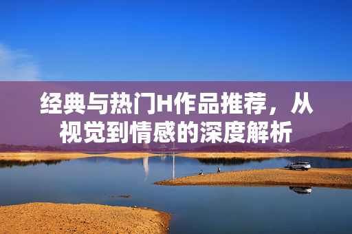 经典与热门H作品推荐，从视觉到情感的深度解析
