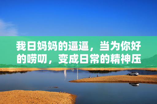 我日妈妈的逼逼,当为你好的唠叨,变成日常的精神压迫,当妈妈的为你好变成日常精神压迫 我日妈妈的逼逼,当为你好的唠叨,变成日常的精神压迫,当妈妈的为你好变成日常精神压迫