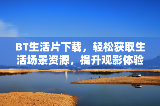 BT生活片下载,轻松获取生活场景资源,提升观影体验的实用指南,BT生活片下载,轻松获取生活场景资源,提升观影体验的实用指南 BT生活片下载,轻松获取生活场景资源,提升观影体验的实用指南,BT生活片下载,轻松获取生活场景资源,提升观影体验的实用指南