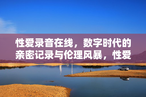 性爱录音在线,数字时代的亲密记录与伦理风暴,性爱录音在线,数字时代的亲密记录与伦理风暴 性爱录音在线,数字时代的亲密记录与伦理风暴,性爱录音在线,数字时代的亲密记录与伦理风暴