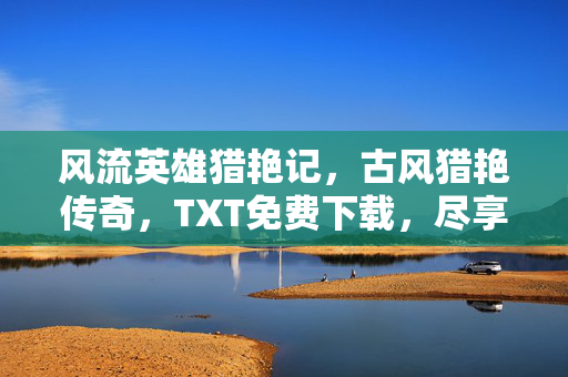 风流英雄猎艳记,古风猎艳传奇,TXT免费下载,尽享风流侠客的浪漫与冒险,风流英雄猎艳记,古风猎艳传奇,尽享风流侠客的浪漫与冒险 风流英雄猎艳记,古风猎艳传奇,TXT免费下载,尽享风流侠客的浪漫与冒险,风流英雄猎艳记,古风猎艳传奇,尽享风流侠客的浪漫与冒险