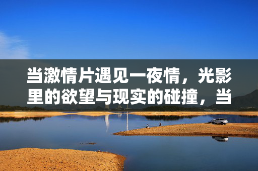 当激情片遇见一夜情,光影里的欲望与现实的碰撞,当激情片遇见一夜情,光影里的欲望与现实的碰撞 当激情片遇见一夜情,光影里的欲望与现实的碰撞,当激情片遇见一夜情,光影里的欲望与现实的碰撞