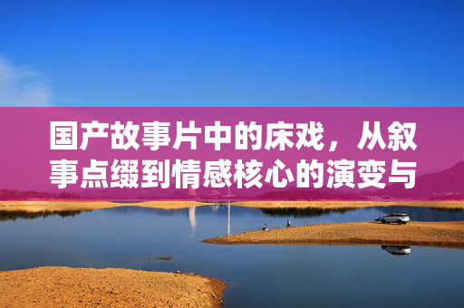 国产故事片中的床戏,从叙事点缀到情感核心的演变与边界探讨,国产故事片中的床戏,从叙事点缀到情感核心的演变与边界探讨 国产故事片中的床戏,从叙事点缀到情感核心的演变与边界探讨,国产故事片中的床戏,从叙事点缀到情感核心的演变与边界探讨