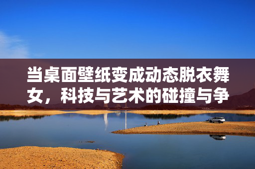 当桌面壁纸变成动态脱衣舞女,科技与艺术的碰撞与争议,动态脱衣舞女成桌面壁纸,科技与艺术的碰撞与争议 当桌面壁纸变成动态脱衣舞女,科技与艺术的碰撞与争议,动态脱衣舞女成桌面壁纸,科技与艺术的碰撞与争议