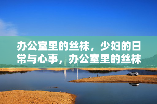 办公室里的丝袜,少妇的日常与心事,办公室里的丝袜,少妇的日常与心事 办公室里的丝袜,少妇的日常与心事,办公室里的丝袜,少妇的日常与心事
