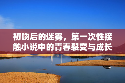 初吻后的迷雾,第一次性接触小说中的青春裂变与成长,初吻后的迷雾,第一次性接触小说中的青春裂变与成长 初吻后的迷雾,第一次性接触小说中的青春裂变与成长,初吻后的迷雾,第一次性接触小说中的青春裂变与成长