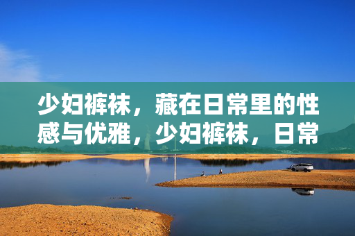 少妇裤袜,藏在日常里的性感与优雅,少妇裤袜,日常里藏着的性感与优雅 少妇裤袜,藏在日常里的性感与优雅,少妇裤袜,日常里藏着的性感与优雅