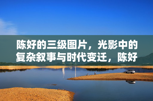 陈好的三级图片,光影中的复杂叙事与时代变迁,陈好的三级图片,光影中的复杂叙事与时代变迁 陈好的三级图片,光影中的复杂叙事与时代变迁,陈好的三级图片,光影中的复杂叙事与时代变迁