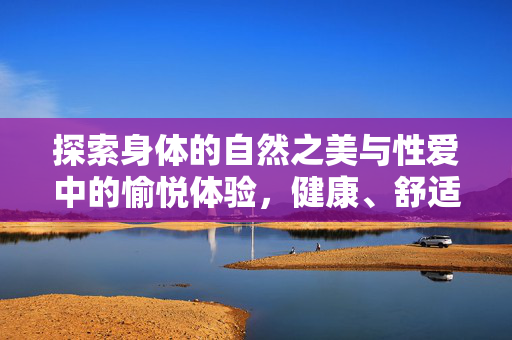 探索身体的自然之美与性爱中的愉悦体验,健康、舒适、和谐的亲密关系,探索身体自然之美与性爱愉悦,健康、舒适、和谐的亲密关系 探索身体的自然之美与性爱中的愉悦体验,健康、舒适、和谐的亲密关系,探索身体自然之美与性爱愉悦,健康、舒适、和谐的亲密关系