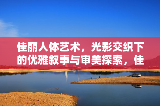 佳丽人体艺术,光影交织下的优雅叙事与审美探索,佳丽人体艺术,光影交织下的优雅叙事与审美探索 佳丽人体艺术,光影交织下的优雅叙事与审美探索,佳丽人体艺术,光影交织下的优雅叙事与审美探索