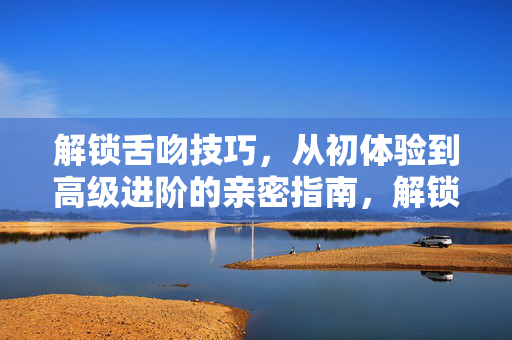 解锁舌吻技巧,从初体验到高级进阶的亲密指南,解锁舌吻技巧,从初体验到高级进阶的亲密指南 解锁舌吻技巧,从初体验到高级进阶的亲密指南,解锁舌吻技巧,从初体验到高级进阶的亲密指南
