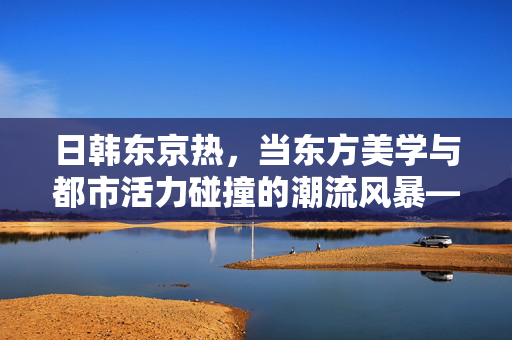 日韩东京热,当东方美学与都市活力碰撞的潮流风暴——解码日韩文化在东京的交融与新生,日韩东京热,东方美学与都市活力碰撞的潮流风暴——解码文化交融与新生 日韩东京热,当东方美学与都市活力碰撞的潮流风暴——解码日韩文化在东京的交融与新生,日韩东京热,东方美学与都市活力碰撞的潮流风暴——解码文化交融与新生