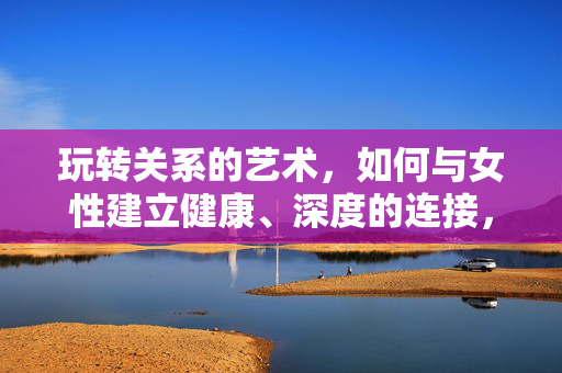 玩转关系的艺术,如何与女性建立健康、深度的连接,玩转关系艺术,如何与女性建立健康深度连接 玩转关系的艺术,如何与女性建立健康、深度的连接,玩转关系艺术,如何与女性建立健康深度连接