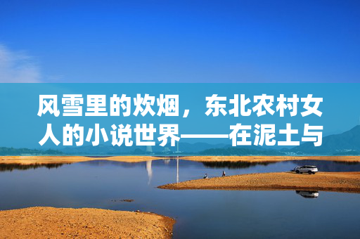 风雪里的炊烟,东北农村女人的小说世界——在泥土与风霜中书写的人间烟火与生命韧性,风雪里的炊烟,东北农村女人的小说世界,在泥土与风霜中书写的人间烟火与生命韧性 风雪里的炊烟,东北农村女人的小说世界——在泥土与风霜中书写的人间烟火与生命韧性,风雪里的炊烟,东北农村女人的小说世界,在泥土与风霜中书写的人间烟火与生命韧性