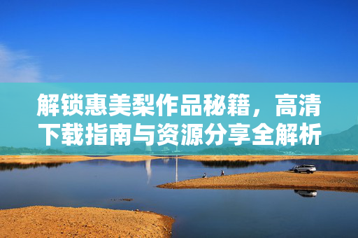 解锁惠美梨作品秘籍,高清下载指南与资源分享全解析,解锁惠美梨作品秘籍,高清下载指南与资源分享全解析 解锁惠美梨作品秘籍,高清下载指南与资源分享全解析,解锁惠美梨作品秘籍,高清下载指南与资源分享全解析