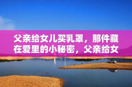父亲给女儿买乳罩,那件藏在爱里的小秘密,父亲给女儿买乳罩,那件藏在爱里的小秘密 父亲给女儿买乳罩,那件藏在爱里的小秘密,父亲给女儿买乳罩,那件藏在爱里的小秘密