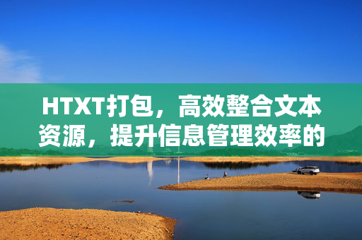 HTXT打包,高效整合文本资源,提升信息管理效率的实用指南,HTXT打包,高效整合文本资源,提升信息管理效率的实用指南 HTXT打包,高效整合文本资源,提升信息管理效率的实用指南,HTXT打包,高效整合文本资源,提升信息管理效率的实用指南