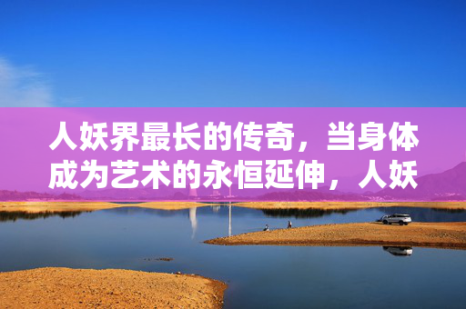 人妖界最长的传奇,当身体成为艺术的永恒延伸,人妖界最长的传奇,当身体成为艺术的永恒延伸 人妖界最长的传奇,当身体成为艺术的永恒延伸,人妖界最长的传奇,当身体成为艺术的永恒延伸