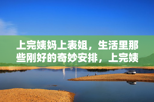 上完姨妈上表姐,生活里那些刚好的奇妙安排,上完姨妈上表姐,生活里那些刚好的奇妙安排 上完姨妈上表姐,生活里那些刚好的奇妙安排,上完姨妈上表姐,生活里那些刚好的奇妙安排