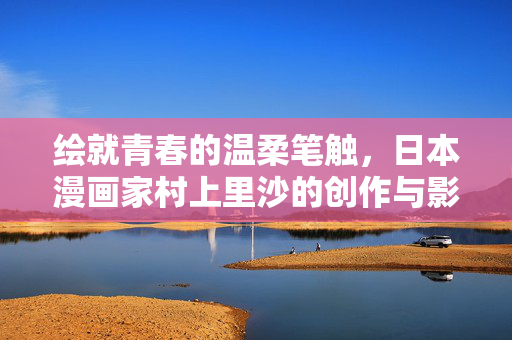 绘就青春的温柔笔触,日本漫画家村上里沙的创作与影响力,绘就青春的温柔笔触,日本漫画家村上里沙的创作与影响力 绘就青春的温柔笔触,日本漫画家村上里沙的创作与影响力,绘就青春的温柔笔触,日本漫画家村上里沙的创作与影响力