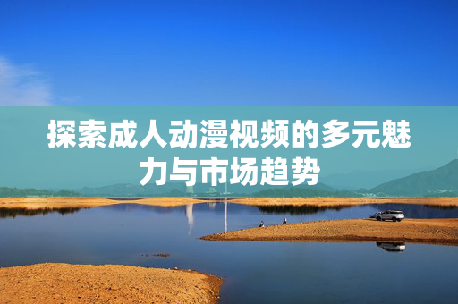 探索成人动漫视频的多元魅力与市场趋势 探索成人动漫视频的多元魅力与市场趋势