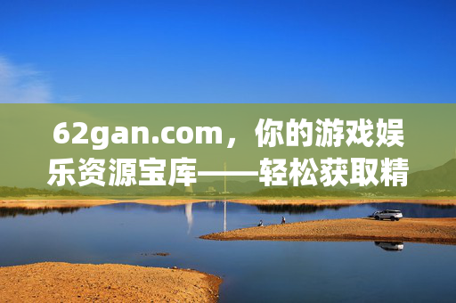 62gan.com,你的游戏娱乐资源宝库——轻松获取精彩内容,畅享数字生活,62gan.com,你的游戏娱乐资源宝库——轻松获取精彩内容,畅享数字生活 62gan.com,你的游戏娱乐资源宝库——轻松获取精彩内容,畅享数字生活,62gan.com,你的游戏娱乐资源宝库——轻松获取精彩内容,畅享数字生活
