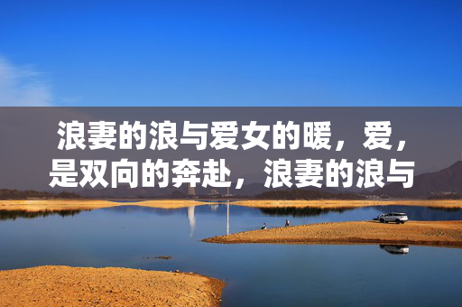 浪妻的浪与爱女的暖,爱,是双向的奔赴,浪妻的浪与爱女的暖,爱,是双向的奔赴 浪妻的浪与爱女的暖,爱,是双向的奔赴,浪妻的浪与爱女的暖,爱,是双向的奔赴